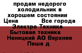 продам недорого холодильник в хорошем состоянии › Цена ­ 8 000 - Все города Электро-Техника » Бытовая техника   . Ненецкий АО,Верхняя Пеша д.